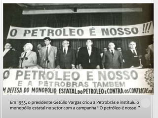 Em 1953, o presidente Getúlio Vargas criou a Petrobrás e instituiu o monopólio estatal no setor com a campanha “O petróleo é nosso.”