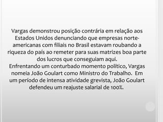 Vargas demonstrou posição contrária em relação aos Estados Unidos denunciando que empresas norte-americanas com filiais no Brasil estavam roubando a riqueza do país ao remeter para suas matrizes boa parte dos lucros que conseguiam aqui.Enfrentando um conturbado momento político, Vargas nomeia João Goulart como Ministro do Trabalho.  Em um período de intensa atividade grevista, João Goulart defendeu um reajuste salarial de 100%. 