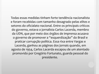 Todas essas medidas tinham forte tendência nacionalista e foram recebidas com tamanho desagrado pelas elites e setores do oficialato nacional. Entre os principais críticos do governo, estava o jornalista Carlos Lacerda, membro da UDN, que por meio dos órgãos de imprensa acusava o governo de promover a “esquerdização” do Brasil e praticar corrupção política. Essa rixa entre Vargas e Lacerda, ganhou as páginas dos jornais quando, em agosto de 1954, Carlos Lacerda escapou de um atentado promovido por Gregório Fortunato, guarda pessoal do presidente. 