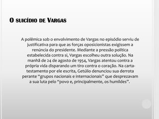 O suicídio de VargasA polêmica sob o envolvimento de Vargas no episódio serviu de justificativa para que as forças oposicionistas exigissem a renúncia do presidente. Mediante a pressão política estabelecida contra si, Vargas escolheu outra solução. Na manhã de 24 de agosto de 1954, Vargas atentou contra a própria vida disparando um tiro contra o coração. Na carta-testamento por ele escrita, Getúlio denunciou sua derrota perante “grupos nacionais e internacionais” que desprezavam a sua luta pelo “povo e, principalmente, os humildes”. 