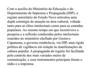 Com o auxílio do Ministério da Educação e do Departamento de Imprensa e Propaganda (DIP), o regime autoritário do Estado Novo articulou uma dupla estratégia de atuação na área cultural, voltada tanto para as elites intelectuais como para as camadas populares. Ao mesmo tempo em que incentivava a pesquisa e a reflexão conduzidas pelos intelectuais reunidos no ministério chefiado por Gustavo Capanema, o governo estabelecia, via DIP, uma rígida política de vigilância em relação às manifestações da cultura popular. A propaganda do regime foi facilitada pelo controle dos mais variados meios de comunicação, e seus instrumentos principais foram o rádio e a imprensa.