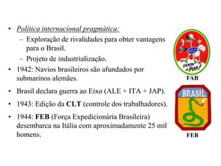 Política internacional pragmática:Exploração de rivalidades para obter vantagens para o Brasil.Projeto de industrialização.1942: Navios brasileiros são afundados por submarinos alemães.Brasil declara guerra ao Eixo (ALE + ITA + JAP).1943: Edição da CLT (controle dos trabalhadores).1944: FEB (Força Expedicionária Brasileira) desembarca na Itália com aproximadamente 25 mil homens.FABFEB