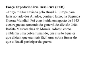 Força Expedicionária Brasileira (FEB)Força militar enviada pelo Brasil à Europa para lutar ao lado dos Aliados, contra o Eixo, na Segunda Guerra Mundial. Foi constituída em agosto de 1943 e entregue ao comando do general-de-divisão João Batista Mascarenhas de Morais. Adotou como emblema uma cobra fumando, em alusão àqueles que diziam que era mais fácil uma cobra fumar do que o Brasil participar da guerra.