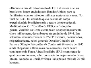 Durante a fase de estruturação da FEB, diversos oficiais brasileiros foram enviados aos Estados Unidos para se familiarizar com os métodos militares norte-americanos. No final de 1943, foi decidido que o destino do corpo expedicionário brasileiro seria o teatro de operações do Mediterrâneo. O 1º Escalão da FEB, chefiado pelo general Zenóbio da Costa e composto de aproximadamente cinco mil homens, desembarcou na em julho de 1944. Em setembro, desembarcariam os 2º e 3º Escalões, comandados, respectivamente, pelos generais Osvaldo Cordeiro de Farias e Olímpio Falconière da Cunha. Até fevereiro de 1945 ainda chegariam à Itália mais dois escalões, além de um contingente da Força Aérea Brasileira (FAB) com cerca de quatrocentos homens, sob o comando do major-aviador Nero Moura. Ao todo, o Brasil enviou à Itália pouco mais de 25 mil homens.