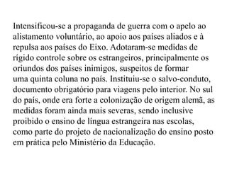 Intensificou-se a propaganda de guerra com o apelo ao alistamento voluntário, ao apoio aos países aliados e à repulsa aos países do Eixo. Adotaram-se medidas de rígido controle sobre os estrangeiros, principalmente os oriundos dos países inimigos, suspeitos de formar uma quinta coluna no país. Instituiu-se o salvo-conduto, documento obrigatório para viagens pelo interior. No sul do país, onde era forte a colonização de origem alemã, as medidas foram ainda mais severas, sendo inclusive proibido o ensino de língua estrangeira nas escolas, como parte do projeto de nacionalização do ensino posto em prática pelo Ministério da Educação.