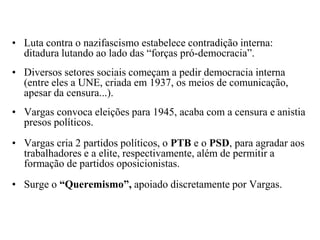 Luta contra o nazifascismo estabelece contradição interna: ditadura lutando ao lado das “forças pró-democracia”. Diversos setores sociais começam a pedir democracia interna (entre eles a UNE, criada em 1937, os meios de comunicação, apesar da censura...).Vargas convoca eleições para 1945, acaba com a censura e anistia presos políticos.Vargas cria 2 partidos políticos, o PTB e o PSD, para agradar aos trabalhadores e a elite, respectivamente, além de permitir a formação de partidos oposicionistas.Surge o “Queremismo”, apoiado discretamente por Vargas.