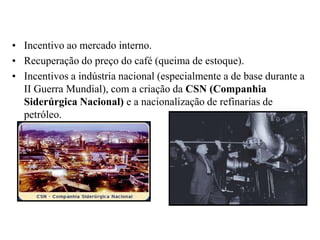 Incentivo ao mercado interno.Recuperação do preço do café (queima de estoque).Incentivos a indústria nacional (especialmente a de base durante a II Guerra Mundial), com a criação da CSN (Companhia Siderúrgica Nacional) e a nacionalização de refinarias de petróleo.