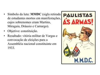 Símbolo da luta: MMDC (sigla retirada de estudantes mortos em manifestações, cujos sobrenomes eram Martins, Miragaia, Dráusio e Camargo).Objetivo: constituição.Resultado: vitória militar de Vargas e convocação de eleições para a Assembléia nacional constituinte em 1933.
