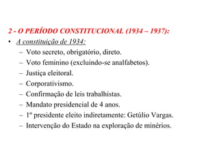2 - O PERÍODO CONSTITUCIONAL (1934 – 1937):A constituição de 1934:Voto secreto, obrigatório, direto.Voto feminino (excluindo-se analfabetos).Justiça eleitoral.Corporativismo.Confirmação de leis trabalhistas.Mandato presidencial de 4 anos.1º presidente eleito indiretamente: Getúlio Vargas.Intervenção do Estado na exploração de minérios.