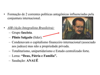 Formação de 2 correntes políticas antagônicas influenciadas pela conjuntura internacional.AIB (Ação Integralista Brasileira):Grupo fascista.Plínio Salgado (líder). Condenavam o capitalismo financeiro internacional (associado aos judeus) mas não a propriedade privada. Totalitarismo, unipartidarismo e Estado centralizado forte. Lema: “Deus, Pátria e Família”.Saudação: ANAUÊ
