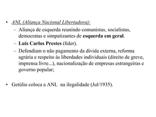 ANL (Aliança Nacional Libertadora):Aliança de esquerda reunindo comunistas, socialistas, democratas e simpatizantes de esquerda em geral.Luís Carlos Prestes (líder). Defendiam o não pagamento da dívida externa, reforma agrária e respeito às liberdades individuais (direito de greve, imprensa livre...), nacionalização de empresas estrangeiras e governo popular; Getúlio coloca a ANL  na ilegalidade (Jul/1935).