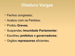 Ditadura Vargas

Fechou congresso;

Acabou com os Partidos;

Proibiu Greves,

Suspendeu Imunidade Parlamentar;

Escolheu prefeitos e governadores;

Orgãos repressores eficientes.
 