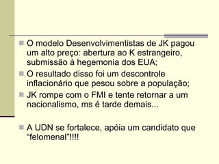 O modelo Desenvolvimentistas de JK pagou um alto preço: abertura ao K estrangeiro, submissão à hegemonia dos EUA; O resultado disso foi um descontrole inflacionário que pesou sobre a população; JK rompe com o FMI e tente retornar a um nacionalismo, ms é tarde demais... A UDN se fortalece, apóia um candidato que “felomenal”!!!! 