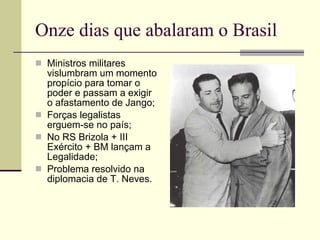 Onze dias que abalaram o Brasil Ministros militares vislumbram um momento propício para tomar o poder e passam a exigir o afastamento de Jango; Forças legalistas erguem-se no país; No RS Brizola + III Exército + BM lançam a Legalidade; Problema resolvido na diplomacia de T. Neves. 