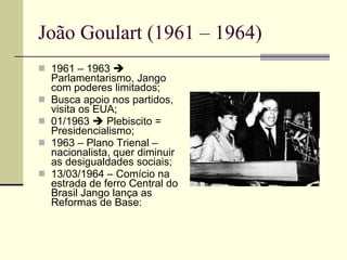 João Goulart (1961 – 1964) 1961 – 1963    Parlamentarismo, Jango com poderes limitados; Busca apoio nos partidos, visita os EUA; 01/1963    Plebiscito = Presidencialismo; 1963 – Plano Trienal – nacionalista, quer diminuir as desigualdades sociais; 13/03/1964 – Comício na estrada de ferro Central do Brasil Jango lança as Reformas de Base: 