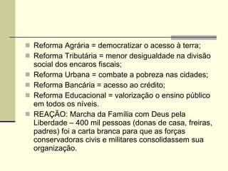 Reforma Agrária = democratizar o acesso à terra; Reforma Tributária = menor desigualdade na divisão social dos encaros fiscais; Reforma Urbana = combate a pobreza nas cidades; Reforma Bancária = acesso ao crédito; Reforma Educacional = valorização o ensino público em todos os níveis. REAÇÃO: Marcha da Família com Deus pela Liberdade – 400 mil pessoas (donas de casa, freiras, padres) foi a carta branca para que as forças conservadoras civis e militares consolidassem sua organização. 
