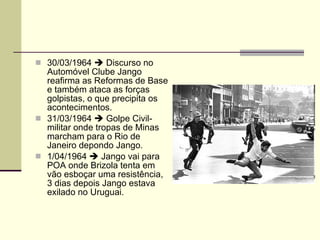 30/03/1964    Discurso no Automóvel Clube Jango reafirma as Reformas de Base e também ataca as forças golpistas, o que precipita os acontecimentos. 31/03/1964    Golpe Civil-militar onde tropas de Minas marcham para o Rio de Janeiro depondo Jango. 1/04/1964    Jango vai para POA onde Brizola tenta em vão esboçar uma resistência, 3 dias depois Jango estava exilado no Uruguai. 