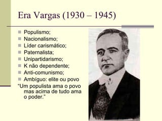 Era Vargas (1930 – 1945) Populismo; Nacionalismo; Líder carismático; Paternalista; Unipartidarismo; K não dependente; Anti-comunismo; Ambíguo: elite ou povo “ Um populista ama o povo mas acima de tudo ama o poder.” 