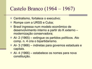 Castelo Branco (1964 – 1967) Centralismo, fortalece o executivo; Rompe com a URSS e Cuba; Brasil ingressa num modelo econômico de desenvolvimento interno a partir do K externo – modernização conservadora; AI- 2 (1965) – extingue os partidos políticos. Ato comp. n. 4 cria o bipartidarismo. AI- 3 (1966) – indiretas para governos estaduais e capitais. AI- 4 (1966) – estabelece os nomes para nova constituição. 