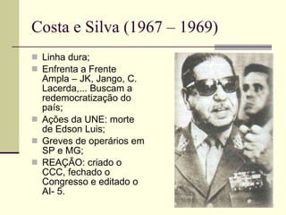 Costa e Silva (1967 – 1969) Linha dura; Enfrenta a Frente Ampla – JK, Jango, C. Lacerda,... Buscam a redemocratização do país; Ações da UNE: morte de Edson Luis; Greves de operários em SP e MG; REAÇÃO: criado o CCC, fechado o Congresso e editado o AI- 5. 