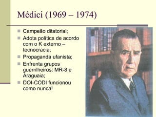 Médici (1969 – 1974) Campeão ditatorial; Adota política de acordo com o K externo – tecnocracia; Propaganda ufanista; Enfrenta grupos guerrilheiros: MR-8 e Araguaia; DOI-CODI funcionou como nunca! 