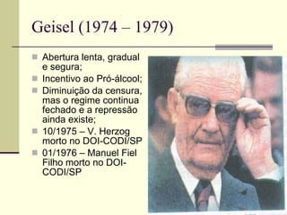 Geisel (1974 – 1979) Abertura lenta, gradual e segura; Incentivo ao Pró-álcool; Diminuição da censura, mas o regime continua fechado e a repressão ainda existe; 10/1975 – V. Herzog morto no DOI-CODI/SP 01/1976 – Manuel Fiel Filho morto no DOI-CODI/SP 