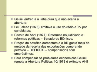 Geisel enfrenta a linha dura que não aceita a abertura; Lei Falcão (1976): limitava o uso do rádio e TV por candidatos; Pacote de Abril (1977): Reformas no judiciário e reformas políticas – Senadores Biônicos; Preços do petróleo aumentam e o BR gasta mais da metade da receita das exportações comprando petróleo – DÉFICITS – compensados com empréstimos. Para compensar os problemas econômicos Geisel remota a Abertura Política: 10/1978 é extinto o AI-5 