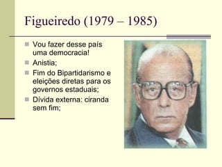 Figueiredo (1979 – 1985) Vou fazer desse país uma democracia! Anistia; Fim do Bipartidarismo e eleições diretas para os governos estaduais; Dívida externa: ciranda sem fim; 