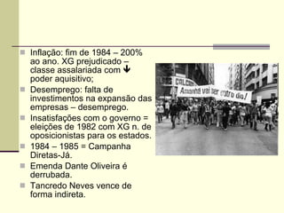 Inflação: fim de 1984 – 200% ao ano. XG prejudicado – classe assalariada com    poder aquisitivo; Desemprego: falta de investimentos na expansão das empresas – desemprego. Insatisfações com o governo = eleições de 1982 com XG n. de oposicionistas para os estados. 1984 – 1985 = Campanha Diretas-Já. Emenda Dante Oliveira é derrubada. Tancredo Neves vence de forma indireta. 