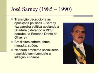 José Sarney (1985 – 1990) Transição decepciona as oposições políticas – Sarney fez carreira política apoiando a Ditadura (liderando o PDS derrubou a Emenda Dante de Oliveira); Brasileiros sofrem: fome, moradia, saúde. Nenhum problema social seria resolvido sem combate a inflação = Planos 