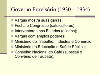 Governo Provisório (1930 – 1934) Vargas mostra suas garras; Fecha o Congresso (cafeicultores); Interventores nos Estados (aliados); Vargas com amplos poderes; Ministério do Trabalho, Indústria e Comércio; Ministério da Educação e Saúde Pública; Conselho Nacional do Café (substitui o Convênio de Taubaté); 