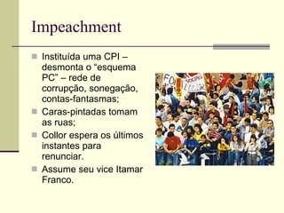 Impeachment Instituída uma CPI – desmonta o “esquema PC” – rede de corrupção, sonegação, contas-fantasmas; Caras-pintadas tomam as ruas; Collor espera os últimos instantes para renunciar. Assume seu vice Itamar Franco. 