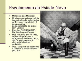 Esgotamento do Estado Novo Manifesto dos Mineiros: Movimento da classe média intelectualizada (advogados, professores, jornalistas...) que pregam a democratização do Brasil sem Vargas; Reação: QUERENISMO. Campanha pró-Vargas; Mas renuncia em 10/1945, depois de promover a reorganização democrática, com a regulamentação eleitoral e abertura partidária. Obs.: Vargas não abandona a política, é eleito senador pelo RS. 