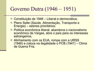 Governo Dutra (1946 – 1951) Constituição de 1946 – Liberal e democrática; Plano Salte (Saúde, Alimentação, Transporte e Energia) – setores prioritários; Política econômica liberal, abandona o nacionalismo econômico de Vargas, abre o país para os interesses estrangeiros; Alinhamento com os EUA, rompe com a URSS (1946) e coloca na ilegalidade o PCB (1947) – Clima de Guerra Fria.  