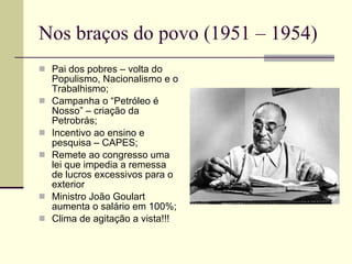 Nos braços do povo (1951 – 1954) Pai dos pobres – volta do Populismo, Nacionalismo e o Trabalhismo; Campanha o “Petróleo é Nosso” – criação da Petrobrás; Incentivo ao ensino e pesquisa – CAPES; Remete ao congresso uma lei que impedia a remessa de lucros excessivos para o exterior Ministro João Goulart aumenta o salário em 100%; Clima de agitação a vista!!! 