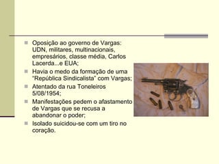 Oposição ao governo de Vargas: UDN, militares, multinacionais, empresários, classe média, Carlos Lacerda...e EUA; Havia o medo da formação de uma “República Sindicalista” com Vargas; Atentado da rua Toneleiros 5/08/1954; Manifestações pedem o afastamento de Vargas que se recusa a abandonar o poder; Isolado suicidou-se com um tiro no coração. 