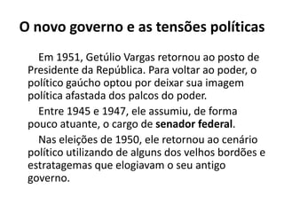 O novo governo e as tensões políticas
Em 1951, Getúlio Vargas retornou ao posto de
Presidente da República. Para voltar ao poder, o
político gaúcho optou por deixar sua imagem
política afastada dos palcos do poder.
Entre 1945 e 1947, ele assumiu, de forma
pouco atuante, o cargo de senador federal.
Nas eleições de 1950, ele retornou ao cenário
político utilizando de alguns dos velhos bordões e
estratagemas que elogiavam o seu antigo
governo.
 