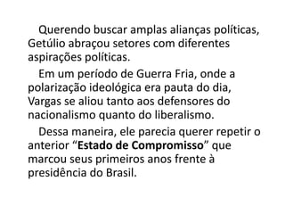 Querendo buscar amplas alianças políticas,
Getúlio abraçou setores com diferentes
aspirações políticas.
Em um período de Guerra Fria, onde a
polarização ideológica era pauta do dia,
Vargas se aliou tanto aos defensores do
nacionalismo quanto do liberalismo.
Dessa maneira, ele parecia querer repetir o
anterior “Estado de Compromisso” que
marcou seus primeiros anos frente à
presidência do Brasil.
 