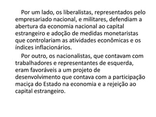 Por um lado, os liberalistas, representados pelo
empresariado nacional, e militares, defendiam a
abertura da economia nacional ao capital
estrangeiro e adoção de medidas monetaristas
que controlariam as atividades econômicas e os
índices inflacionários.
Por outro, os nacionalistas, que contavam com
trabalhadores e representantes de esquerda,
eram favoráveis a um projeto de
desenvolvimento que contava com a participação
maciça do Estado na economia e a rejeição ao
capital estrangeiro.
 