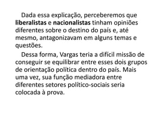 Dada essa explicação, perceberemos que
liberalistas e nacionalistas tinham opiniões
diferentes sobre o destino do país e, até
mesmo, antagonizavam em alguns temas e
questões.
Dessa forma, Vargas teria a difícil missão de
conseguir se equilibrar entre esses dois grupos
de orientação política dentro do país. Mais
uma vez, sua função mediadora entre
diferentes setores político-sociais seria
colocada à prova.
 