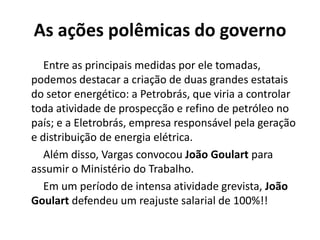 As ações polêmicas do governo
Entre as principais medidas por ele tomadas,
podemos destacar a criação de duas grandes estatais
do setor energético: a Petrobrás, que viria a controlar
toda atividade de prospecção e refino de petróleo no
país; e a Eletrobrás, empresa responsável pela geração
e distribuição de energia elétrica.
Além disso, Vargas convocou João Goulart para
assumir o Ministério do Trabalho.
Em um período de intensa atividade grevista, João
Goulart defendeu um reajuste salarial de 100%!!
 