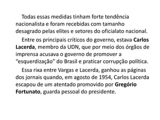 Todas essas medidas tinham forte tendência
nacionalista e foram recebidas com tamanho
desagrado pelas elites e setores do oficialato nacional.
Entre os principais críticos do governo, estava Carlos
Lacerda, membro da UDN, que por meio dos órgãos de
imprensa acusava o governo de promover a
“esquerdização” do Brasil e praticar corrupção política.
Essa rixa entre Vargas e Lacerda, ganhou as páginas
dos jornais quando, em agosto de 1954, Carlos Lacerda
escapou de um atentado promovido por Gregório
Fortunato, guarda pessoal do presidente.
 