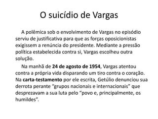 O suicídio de Vargas
A polêmica sob o envolvimento de Vargas no episódio
serviu de justificativa para que as forças oposicionistas
exigissem a renúncia do presidente. Mediante a pressão
política estabelecida contra si, Vargas escolheu outra
solução.
Na manhã de 24 de agosto de 1954, Vargas atentou
contra a própria vida disparando um tiro contra o coração.
Na carta-testamento por ele escrita, Getúlio denunciou sua
derrota perante “grupos nacionais e internacionais” que
desprezavam a sua luta pelo “povo e, principalmente, os
humildes”.
 