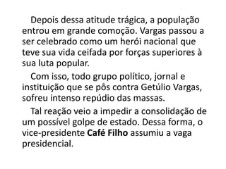 Depois dessa atitude trágica, a população
entrou em grande comoção. Vargas passou a
ser celebrado como um herói nacional que
teve sua vida ceifada por forças superiores à
sua luta popular.
Com isso, todo grupo político, jornal e
instituição que se pôs contra Getúlio Vargas,
sofreu intenso repúdio das massas.
Tal reação veio a impedir a consolidação de
um possível golpe de estado. Dessa forma, o
vice-presidente Café Filho assumiu a vaga
presidencial.
 
