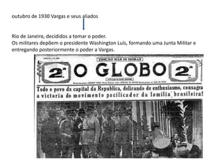 outubro de 1930 Vargas e seus aliados
Rio de Janeiro, decididos a tomar o poder.
Os militares depõem o presidente Washington Luís, formando uma Junta Militar e
entregando posteriormente o poder a Vargas.
 