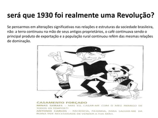 será que 1930 foi realmente uma Revolução?
Se pensarmos em alterações significativas nas relações e estruturas da sociedade brasileira,
não: a terra continuou na mão de seus antigos proprietários, o café continuava sendo o
principal produto de exportação e a população rural continuou refém das mesmas relações
de dominação.
 