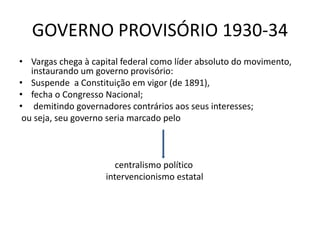 GOVERNO PROVISÓRIO 1930-34
• Vargas chega à capital federal como líder absoluto do movimento,
instaurando um governo provisório:
• Suspende a Constituição em vigor (de 1891),
• fecha o Congresso Nacional;
• demitindo governadores contrários aos seus interesses;
ou seja, seu governo seria marcado pelo
centralismo político
intervencionismo estatal
 