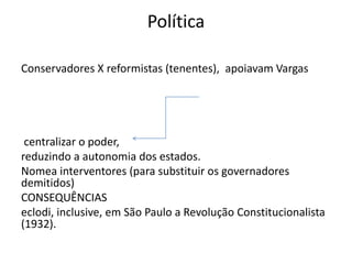 Política
Conservadores X reformistas (tenentes), apoiavam Vargas
centralizar o poder,
reduzindo a autonomia dos estados.
Nomea interventores (para substituir os governadores
demitidos)
CONSEQUÊNCIAS
eclodi, inclusive, em São Paulo a Revolução Constitucionalista
(1932).
 