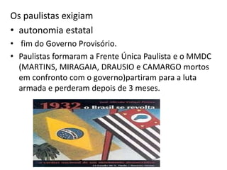 Os paulistas exigiam
• autonomia estatal
• fim do Governo Provisório.
• Paulistas formaram a Frente Única Paulista e o MMDC
(MARTINS, MIRAGAIA, DRAUSIO e CAMARGO mortos
em confronto com o governo)partiram para a luta
armada e perderam depois de 3 meses.
 