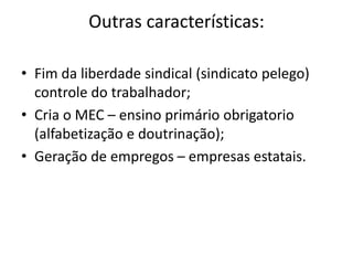 Outras características:
• Fim da liberdade sindical (sindicato pelego)
controle do trabalhador;
• Cria o MEC – ensino primário obrigatorio
(alfabetização e doutrinação);
• Geração de empregos – empresas estatais.
 